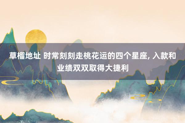草榴地址 时常刻刻走桃花运的四个星座， 入款和业绩双双取得大捷利