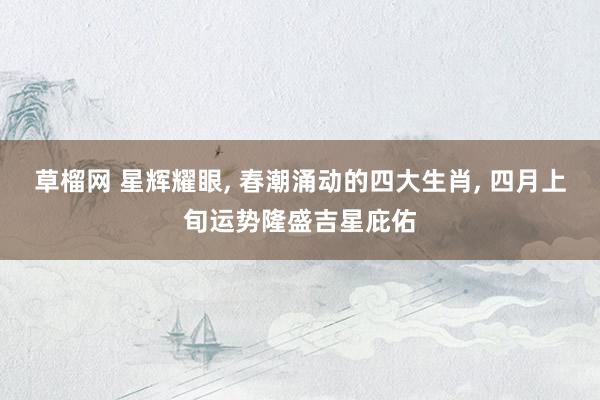 草榴网 星辉耀眼， 春潮涌动的四大生肖， 四月上旬运势隆盛吉星庇佑