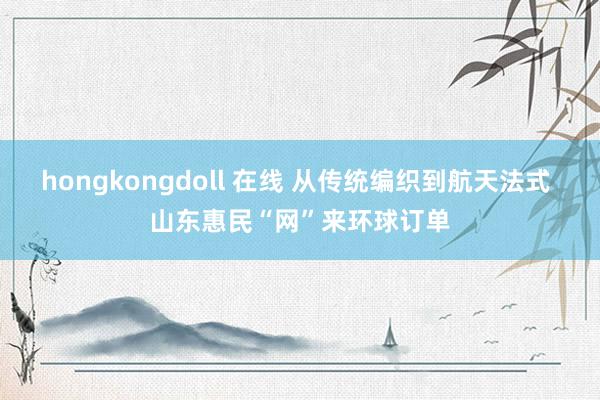 hongkongdoll 在线 从传统编织到航天法式 山东惠民“网”来环球订单