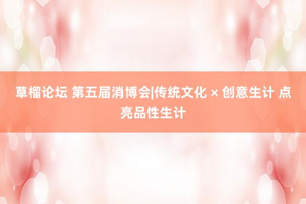草榴论坛 第五届消博会|传统文化 × 创意生计 点亮品性生计