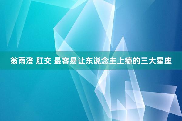 翁雨澄 肛交 最容易让东说念主上瘾的三大星座