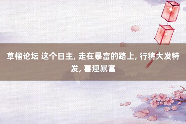 草榴论坛 这个日主， 走在暴富的路上， 行将大发特发， 喜迎暴富