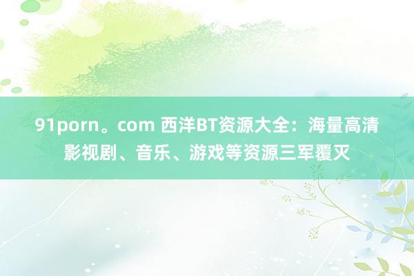 91porn。com 西洋BT资源大全：海量高清影视剧、音乐、游戏等资源三军覆灭