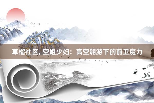 草榴社区， 空姐少妇：高空翱游下的前卫魔力