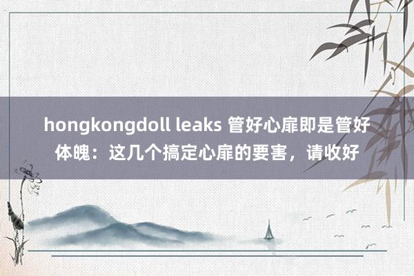 hongkongdoll leaks 管好心扉即是管好体魄：这几个搞定心扉的要害，请收好