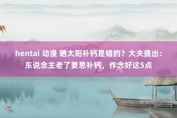hentai 动漫 晒太阳补钙是错的？大夫提出：东说念主老了要思补钙，作念好这5点