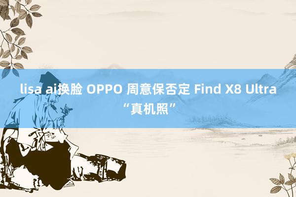 lisa ai换脸 OPPO 周意保否定 Find X8 Ultra“真机照”