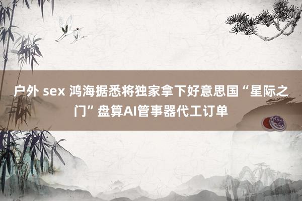户外 sex 鸿海据悉将独家拿下好意思国“星际之门”盘算AI管事器代工订单